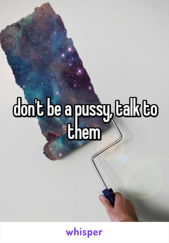 don't be a pussy, talk to them 