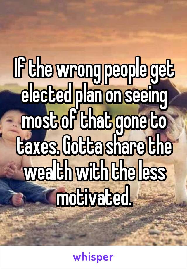 If the wrong people get elected plan on seeing most of that gone to taxes. Gotta share the wealth with the less motivated.
