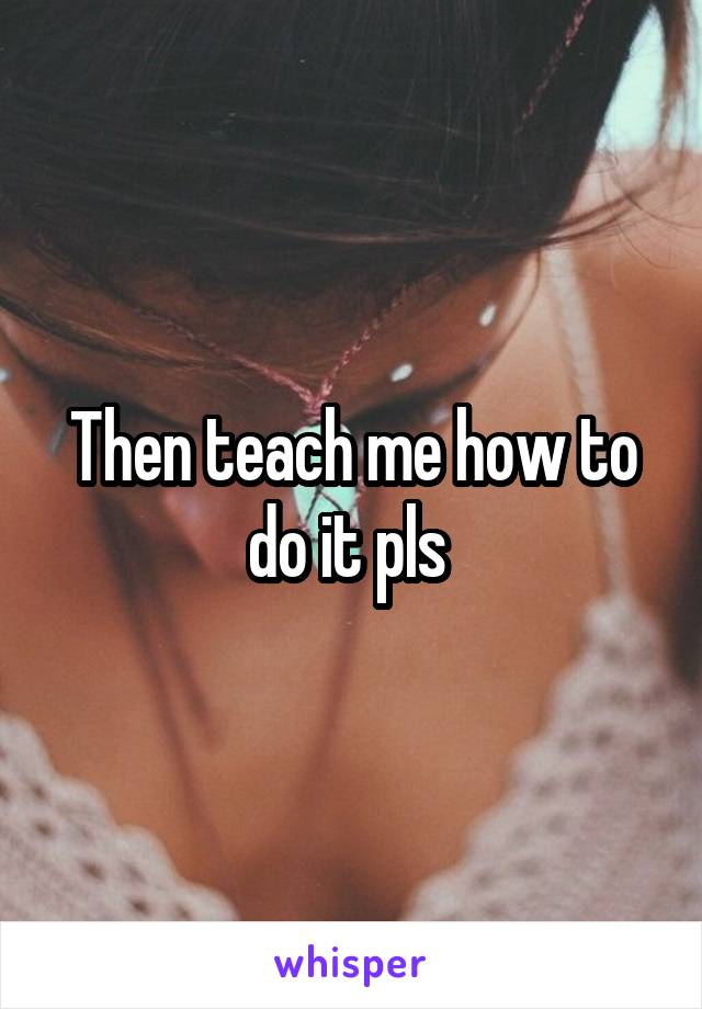 Then teach me how to do it pls 