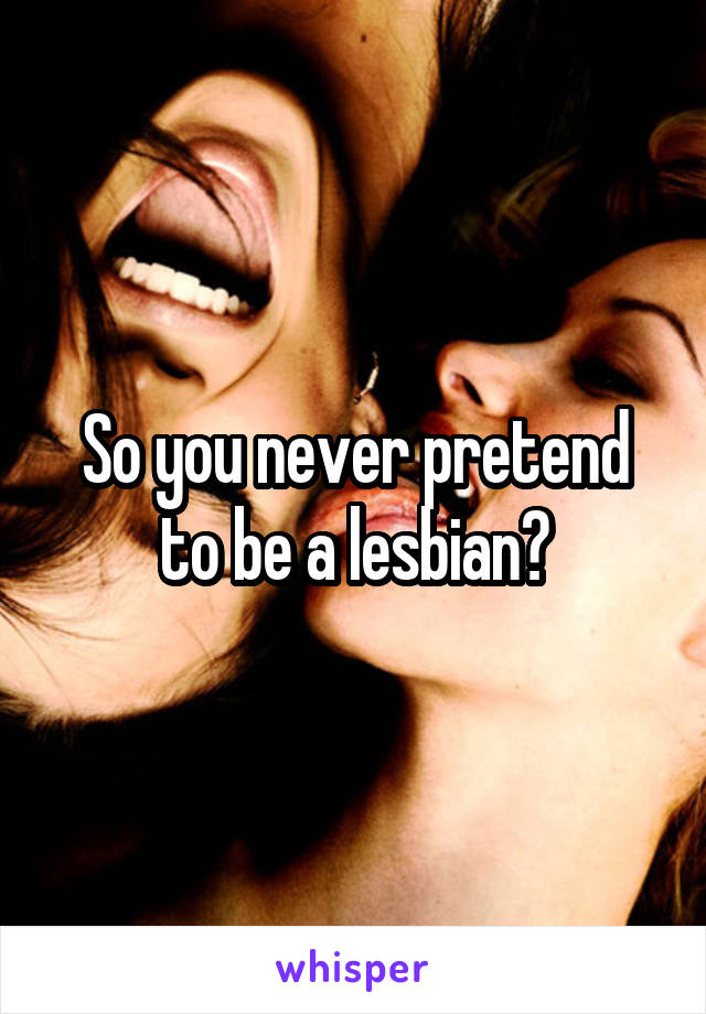 So you never pretend to be a lesbian?