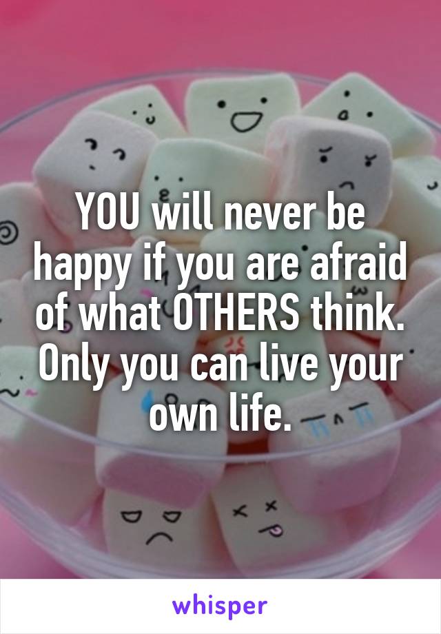 YOU will never be happy if you are afraid of what OTHERS think. Only you can live your own life.