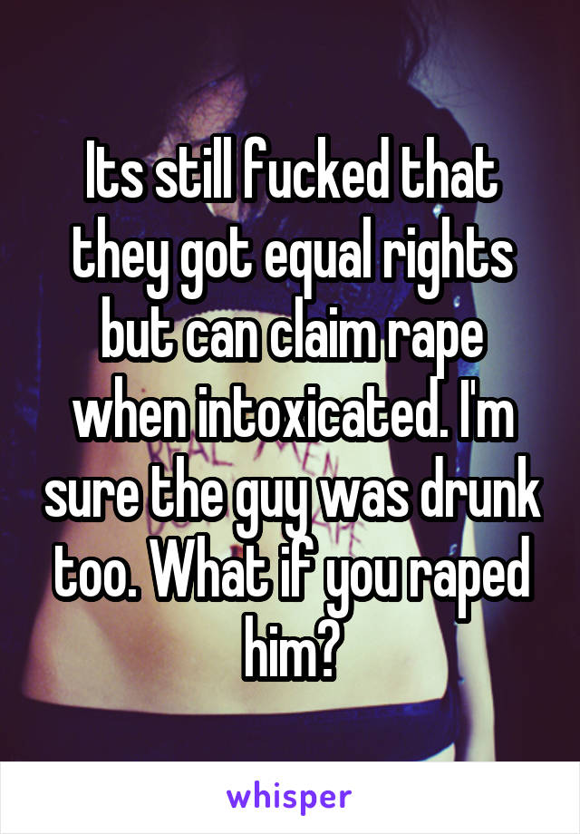 Its still fucked that they got equal rights but can claim rape when intoxicated. I'm sure the guy was drunk too. What if you raped him?