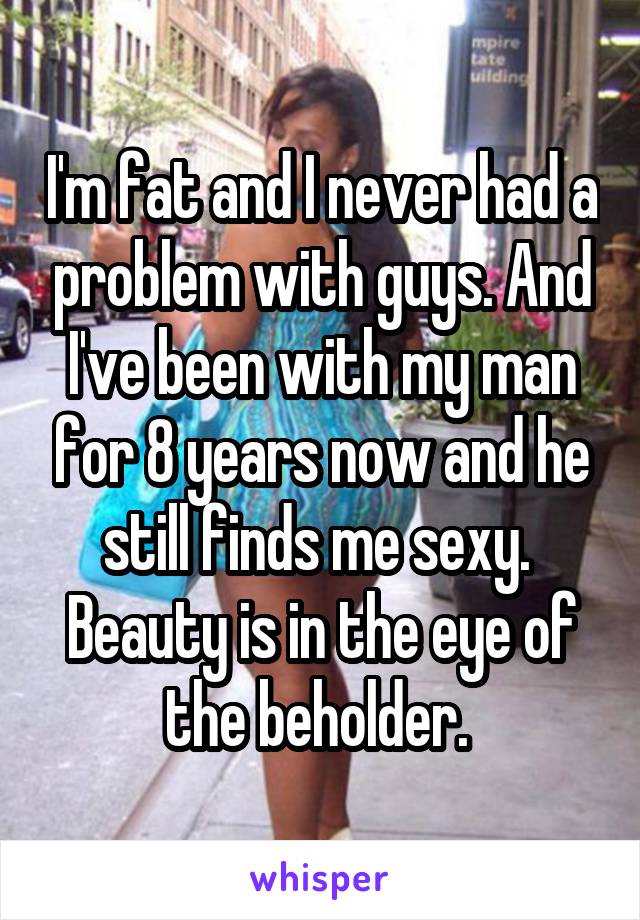 I'm fat and I never had a problem with guys. And I've been with my man for 8 years now and he still finds me sexy. 
Beauty is in the eye of the beholder. 