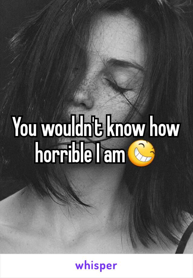 You wouldn't know how horrible I am😆