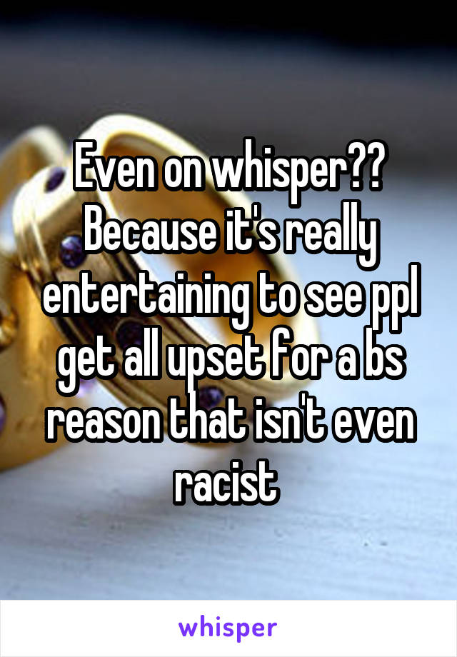 Even on whisper?? Because it's really entertaining to see ppl get all upset for a bs reason that isn't even racist 