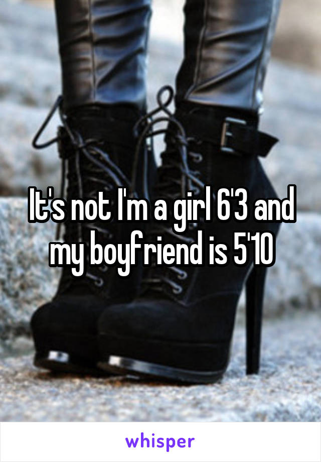 It's not I'm a girl 6'3 and my boyfriend is 5'10