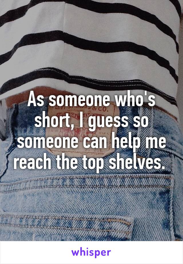 As someone who's short, I guess so someone can help me reach the top shelves. 