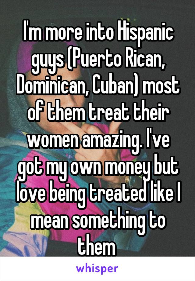 I'm more into Hispanic guys (Puerto Rican, Dominican, Cuban) most of them treat their women amazing. I've got my own money but love being treated like I mean something to them 