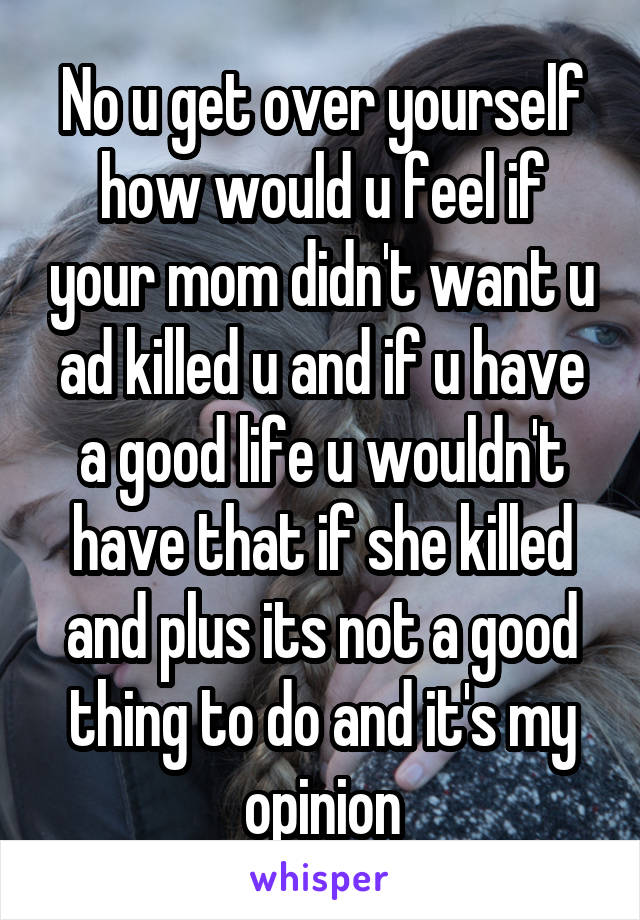 No u get over yourself how would u feel if your mom didn't want u ad killed u and if u have a good life u wouldn't have that if she killed and plus its not a good thing to do and it's my opinion