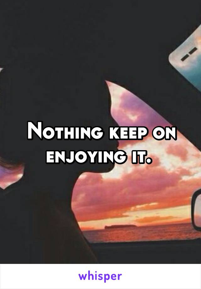 Nothing keep on enjoying it. 