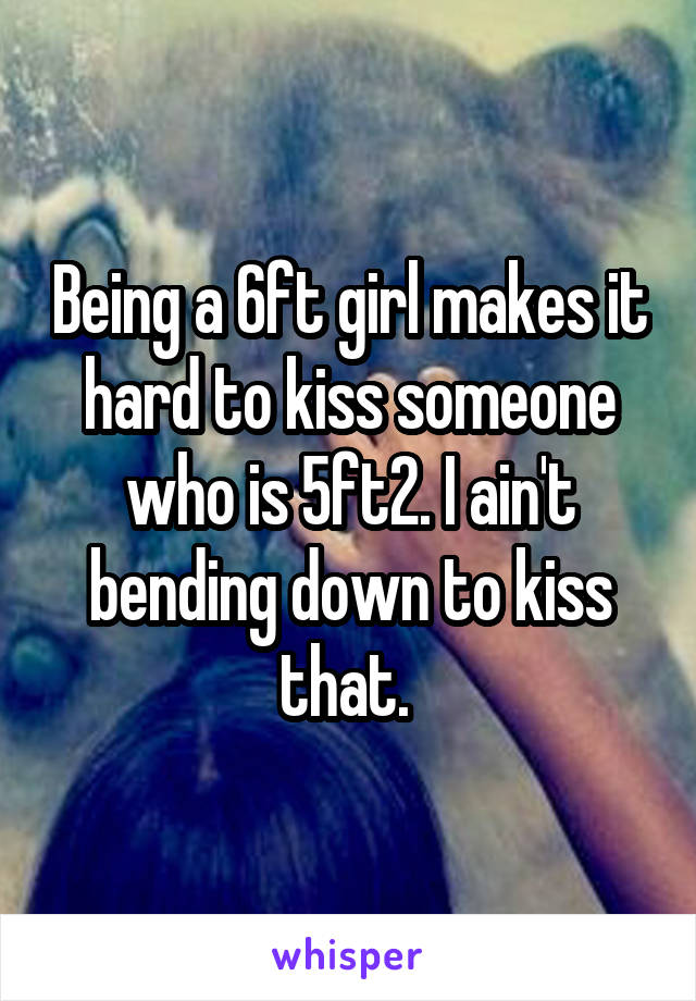 Being a 6ft girl makes it hard to kiss someone who is 5ft2. I ain't bending down to kiss that. 