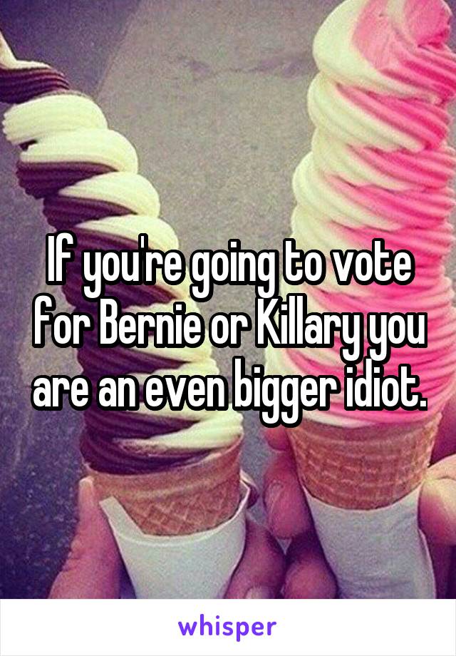 If you're going to vote for Bernie or Killary you are an even bigger idiot.