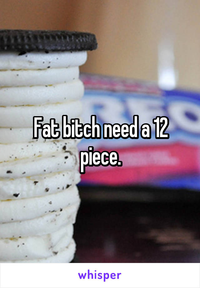 Fat bitch need a 12 piece.