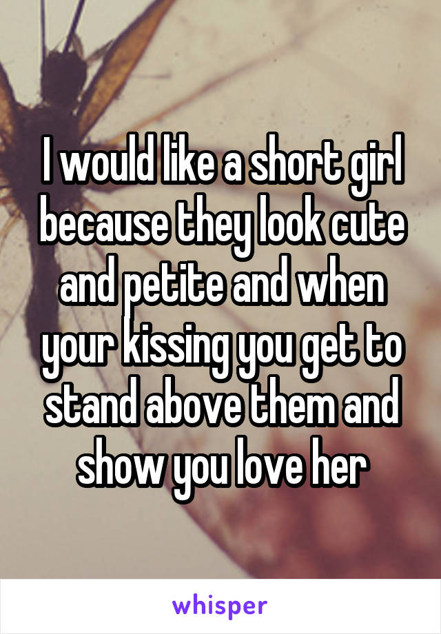 I would like a short girl because they look cute and petite and when your kissing you get to stand above them and show you love her