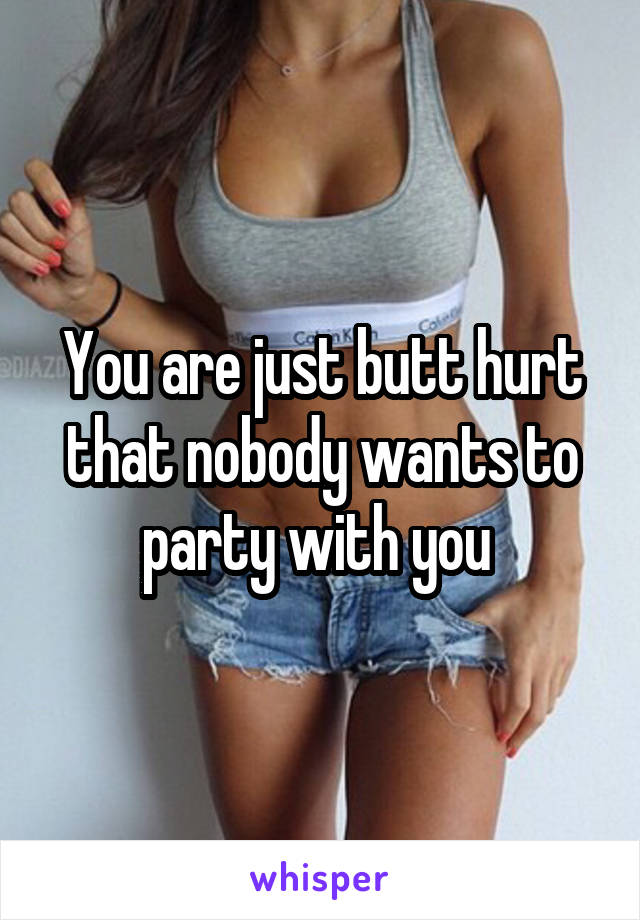 You are just butt hurt that nobody wants to party with you 