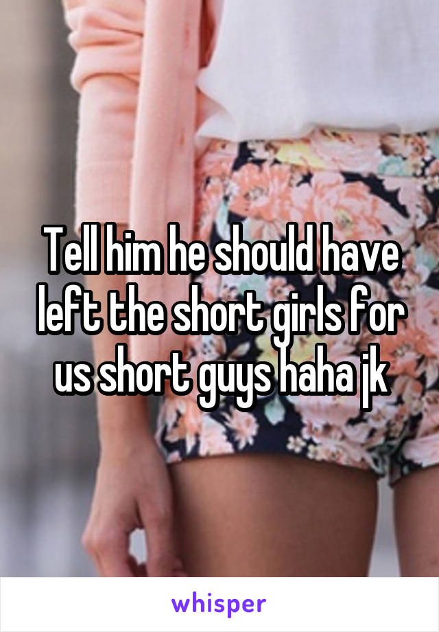 Tell him he should have left the short girls for us short guys haha jk