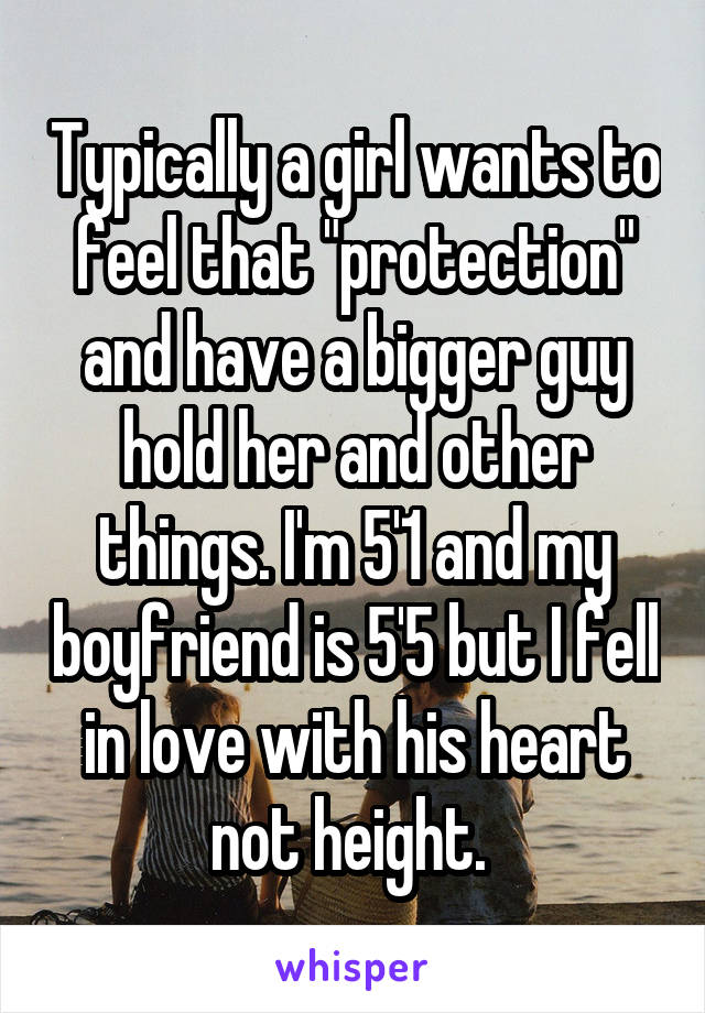 Typically a girl wants to feel that "protection" and have a bigger guy hold her and other things. I'm 5'1 and my boyfriend is 5'5 but I fell in love with his heart not height. 