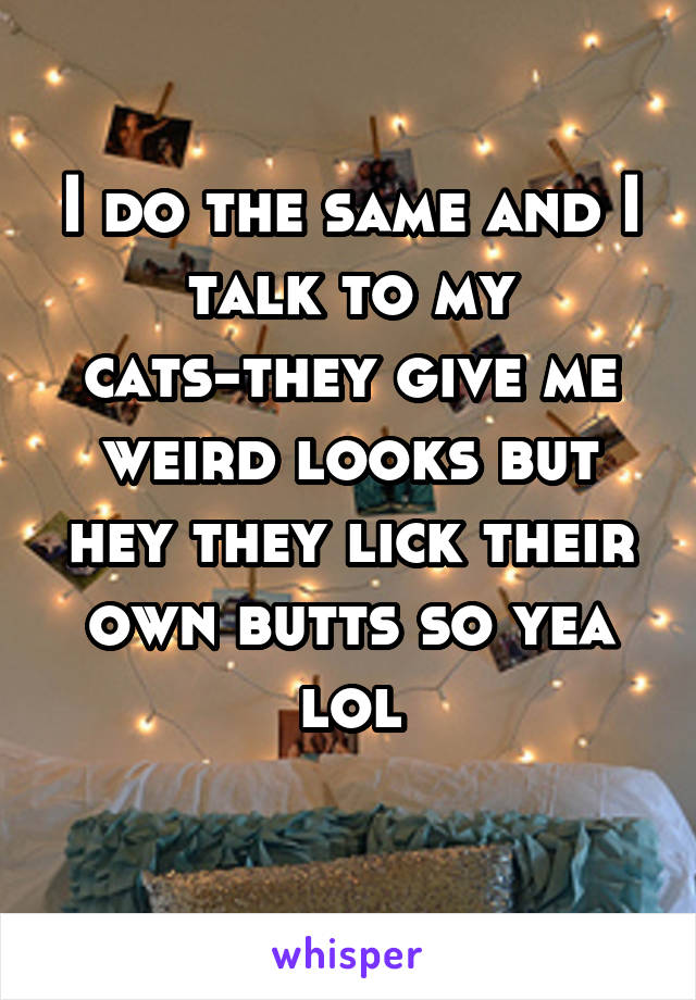 I do the same and I talk to my cats-they give me weird looks but hey they lick their own butts so yea lol
