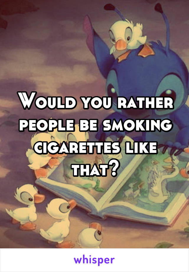 Would you rather people be smoking cigarettes like that?