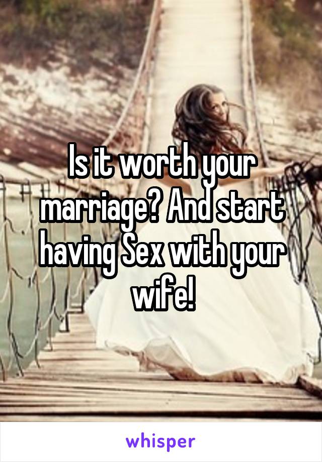 Is it worth your marriage? And start having Sex with your wife!