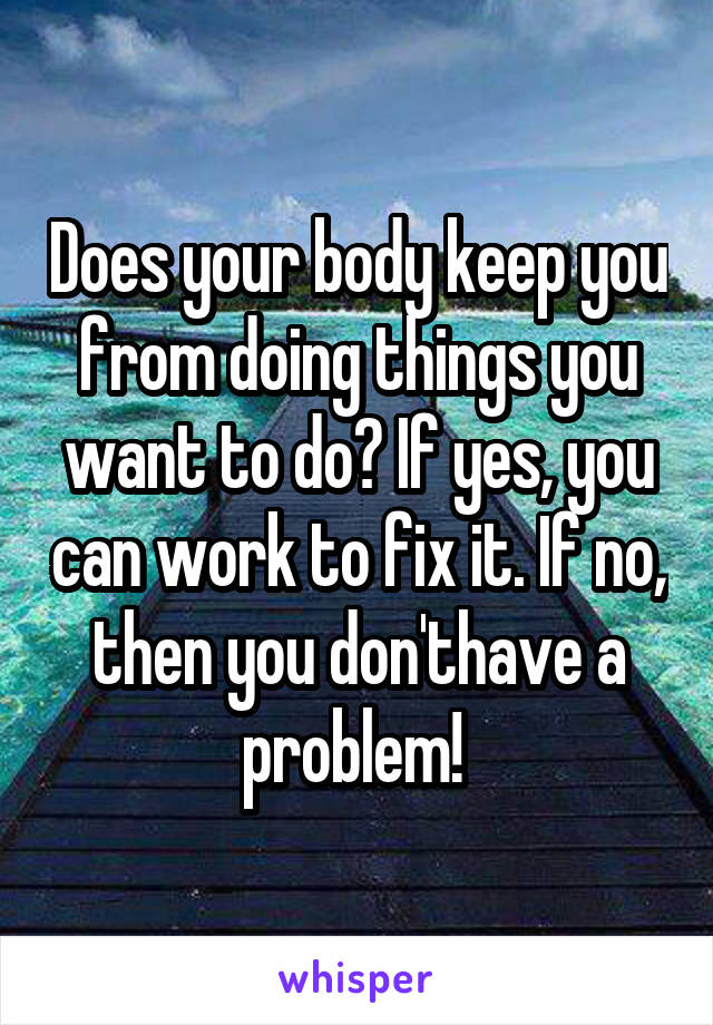 Does your body keep you from doing things you want to do? If yes, you can work to fix it. If no, then you don'thave a problem! 
