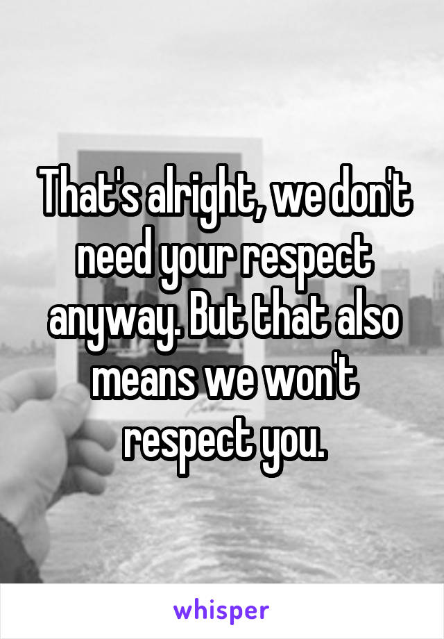 That's alright, we don't need your respect anyway. But that also means we won't respect you.