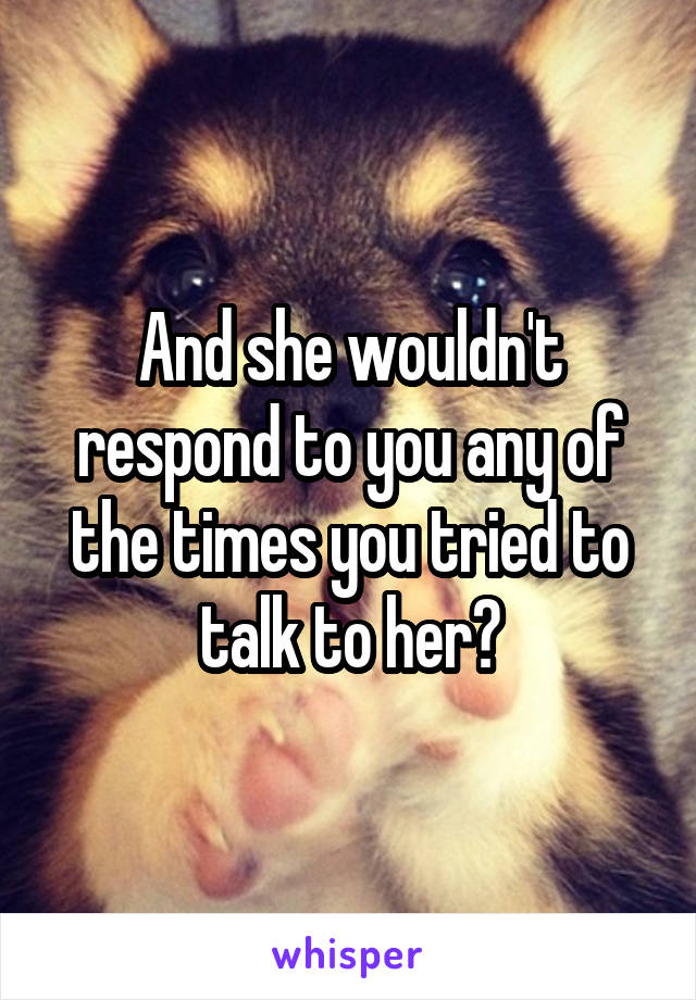 And she wouldn't respond to you any of the times you tried to talk to her?