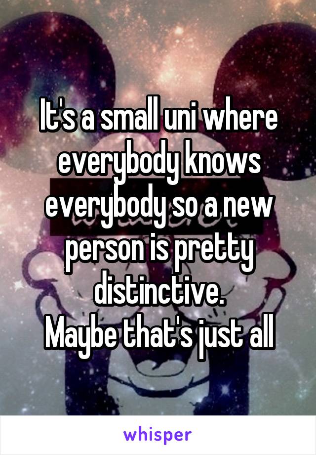 It's a small uni where everybody knows everybody so a new person is pretty distinctive.
Maybe that's just all