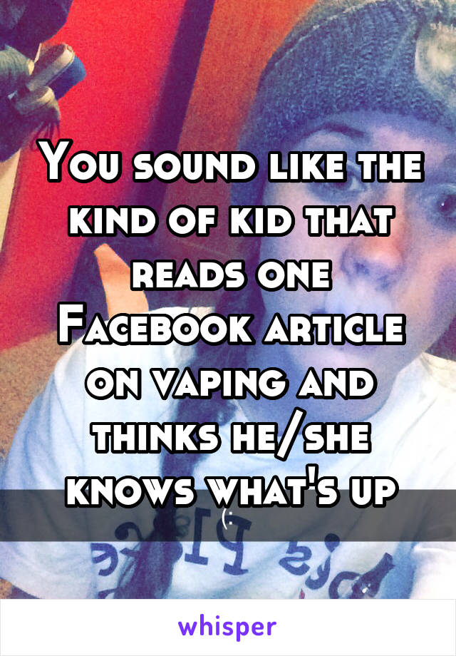 You sound like the kind of kid that reads one Facebook article on vaping and thinks he/she knows what's up