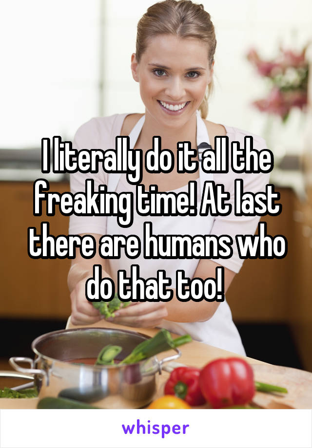I literally do it all the freaking time! At last there are humans who do that too! 