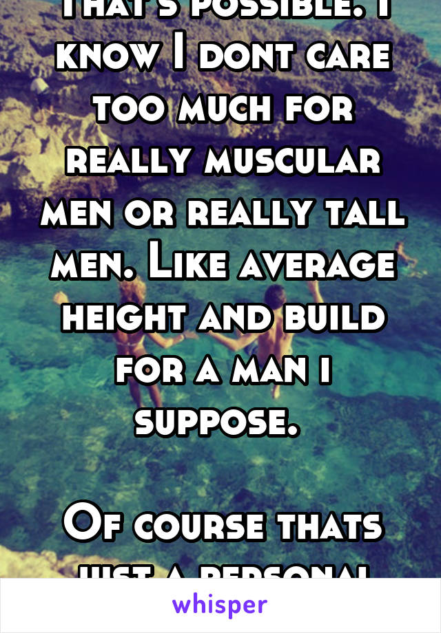 That's possible. I know I dont care too much for really muscular men or really tall men. Like average height and build for a man i suppose. 

Of course thats just a personal opinion.  