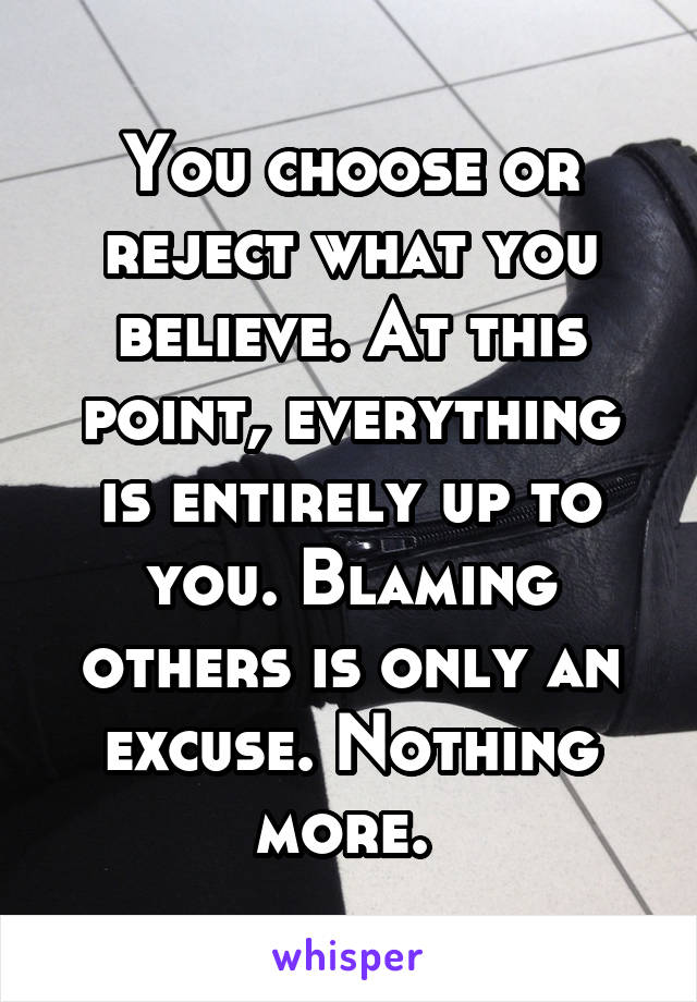 You choose or reject what you believe. At this point, everything is entirely up to you. Blaming others is only an excuse. Nothing more. 