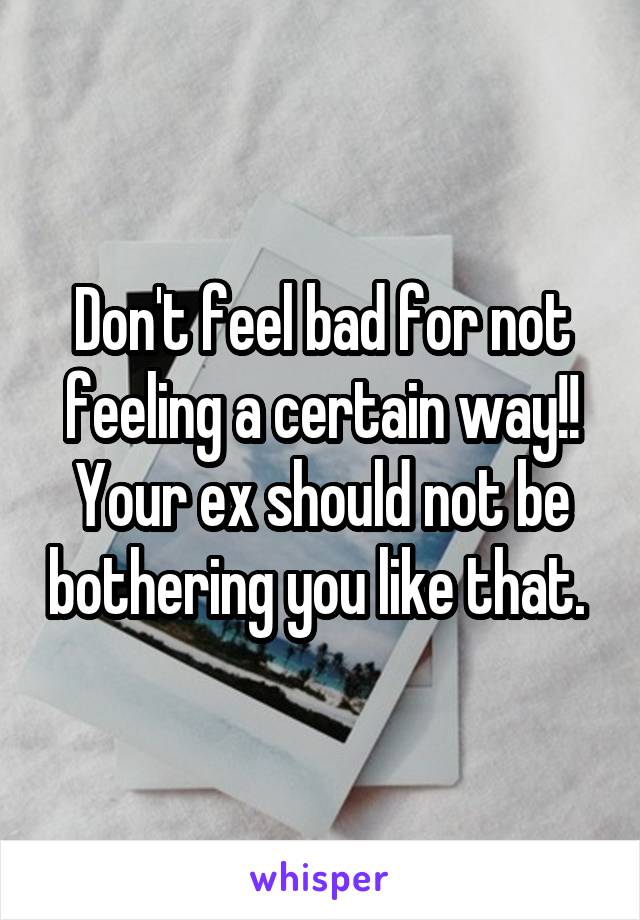 Don't feel bad for not feeling a certain way!! Your ex should not be bothering you like that. 