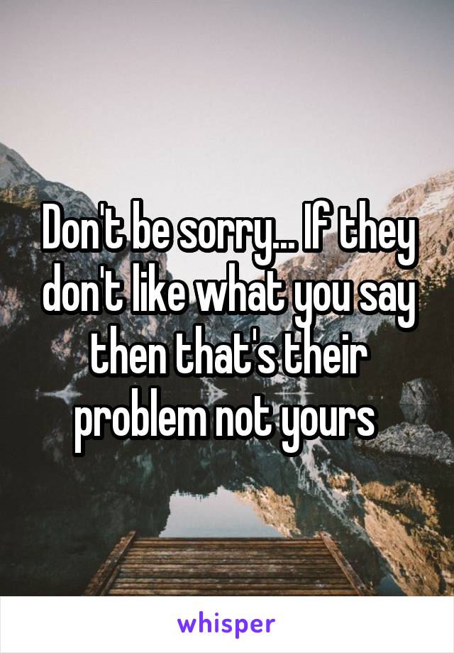 Don't be sorry... If they don't like what you say then that's their problem not yours 