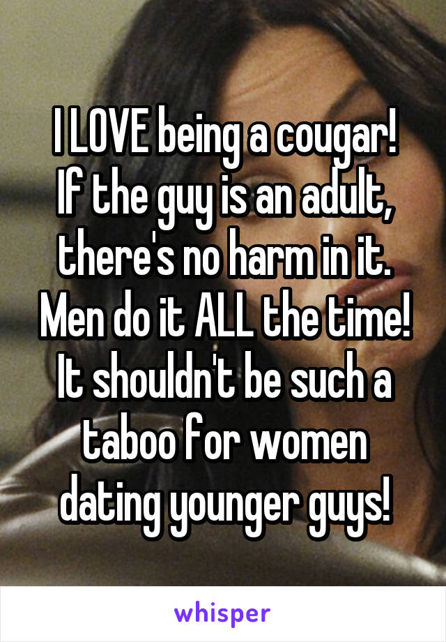 I LOVE being a cougar!
If the guy is an adult, there's no harm in it.
Men do it ALL the time!
It shouldn't be such a taboo for women dating younger guys!