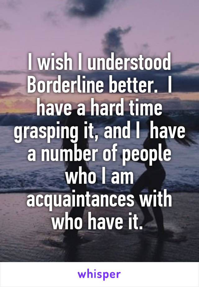 I wish I understood Borderline better.  I have a hard time grasping it, and I  have a number of people who I am acquaintances with who have it. 