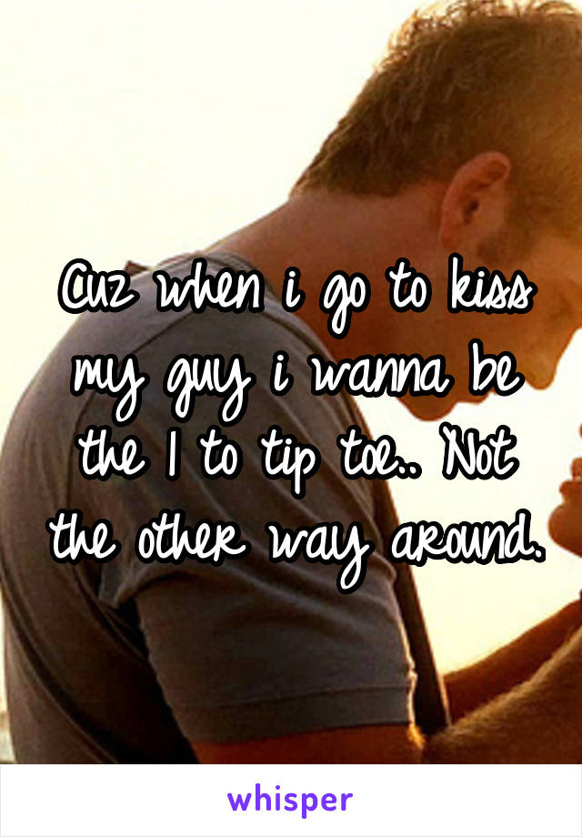 Cuz when i go to kiss my guy i wanna be the 1 to tip toe.. Not the other way around.