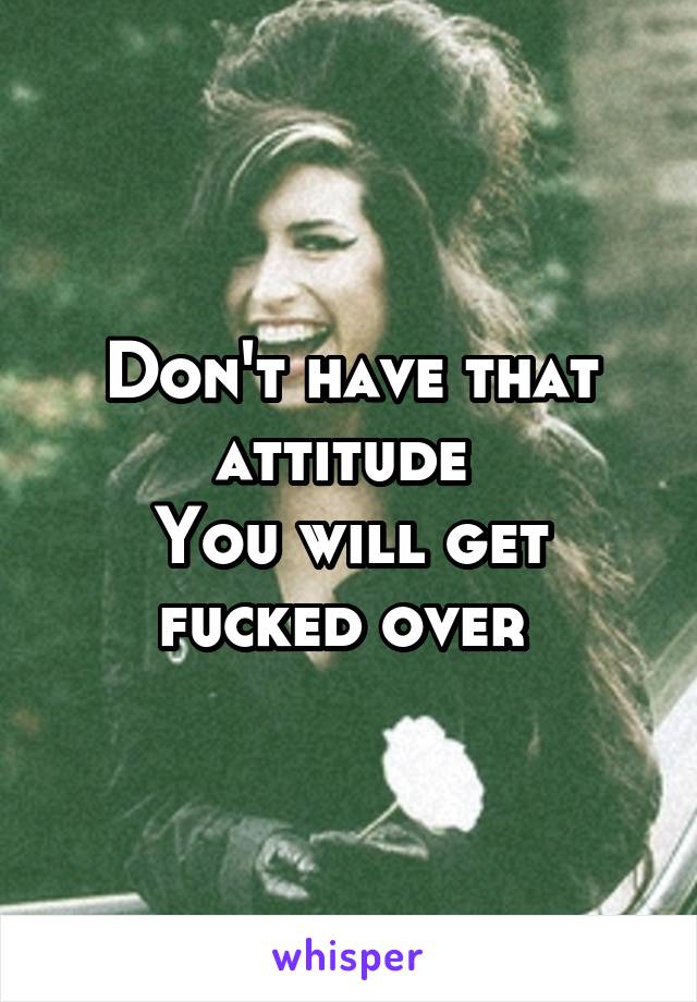 Don't have that attitude 
You will get fucked over 