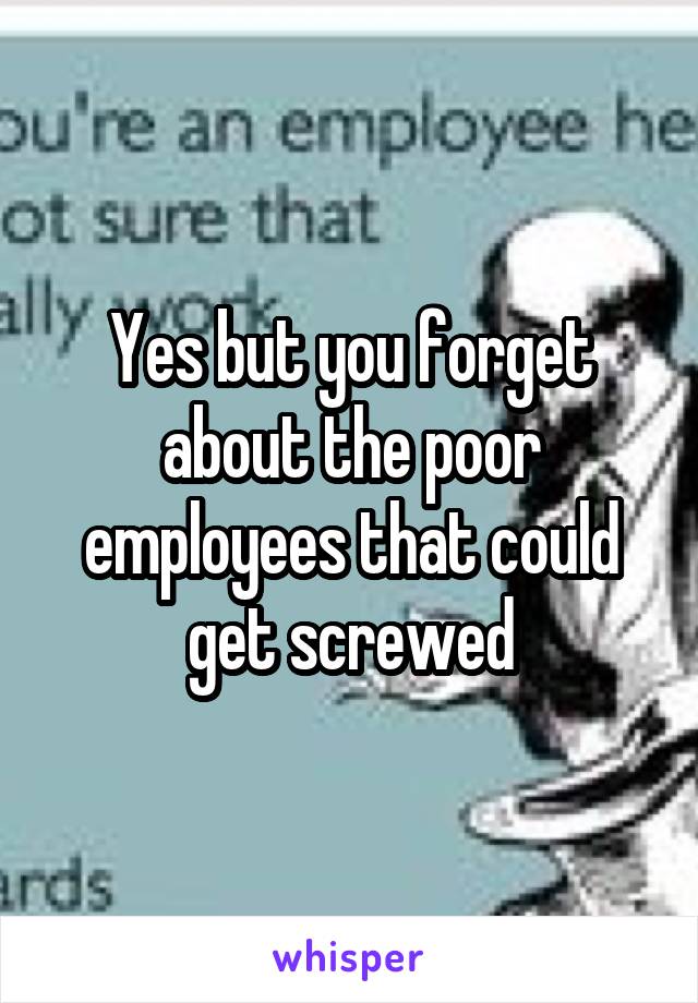 Yes but you forget about the poor employees that could get screwed