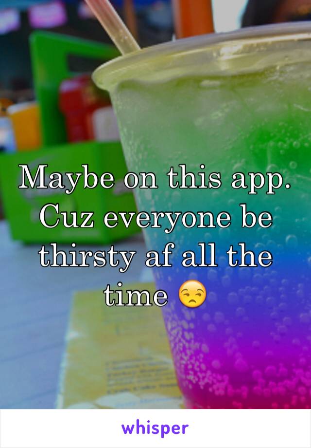Maybe on this app. Cuz everyone be thirsty af all the time 😒