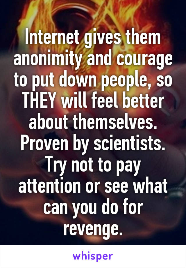 Internet gives them anonimity and courage to put down people, so THEY will feel better about themselves. Proven by scientists. Try not to pay attention or see what can you do for revenge.