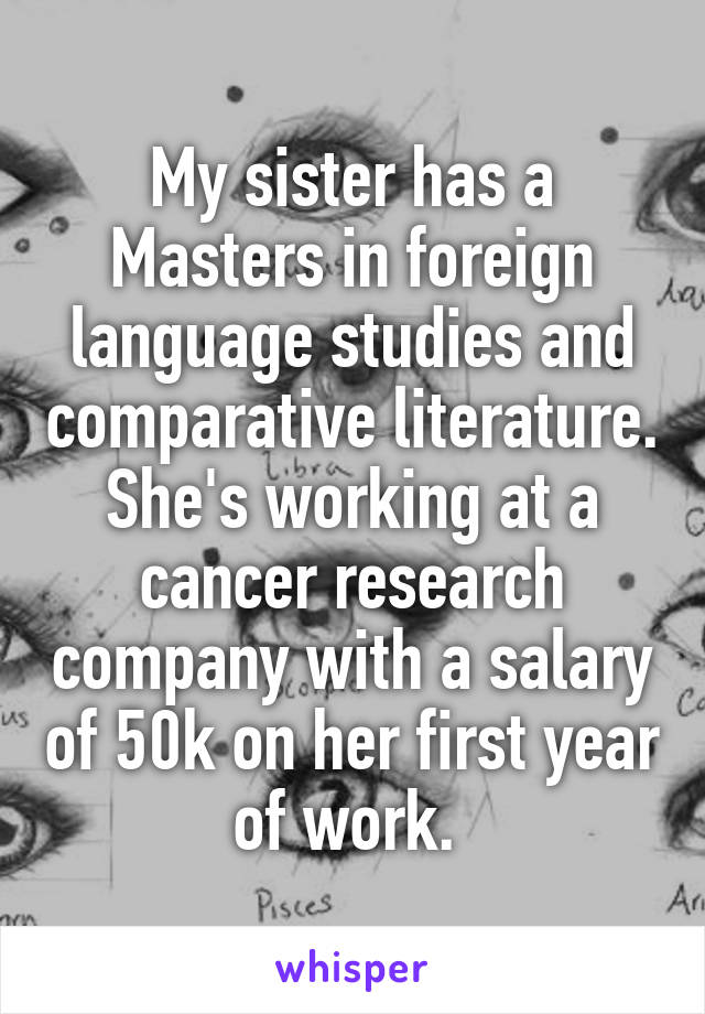 My sister has a Masters in foreign language studies and comparative literature. She's working at a cancer research company with a salary of 50k on her first year of work. 