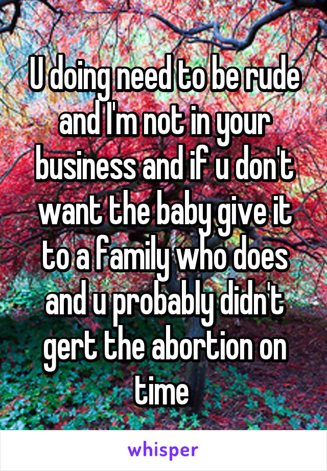 U doing need to be rude and I'm not in your business and if u don't want the baby give it to a family who does and u probably didn't gert the abortion on time 