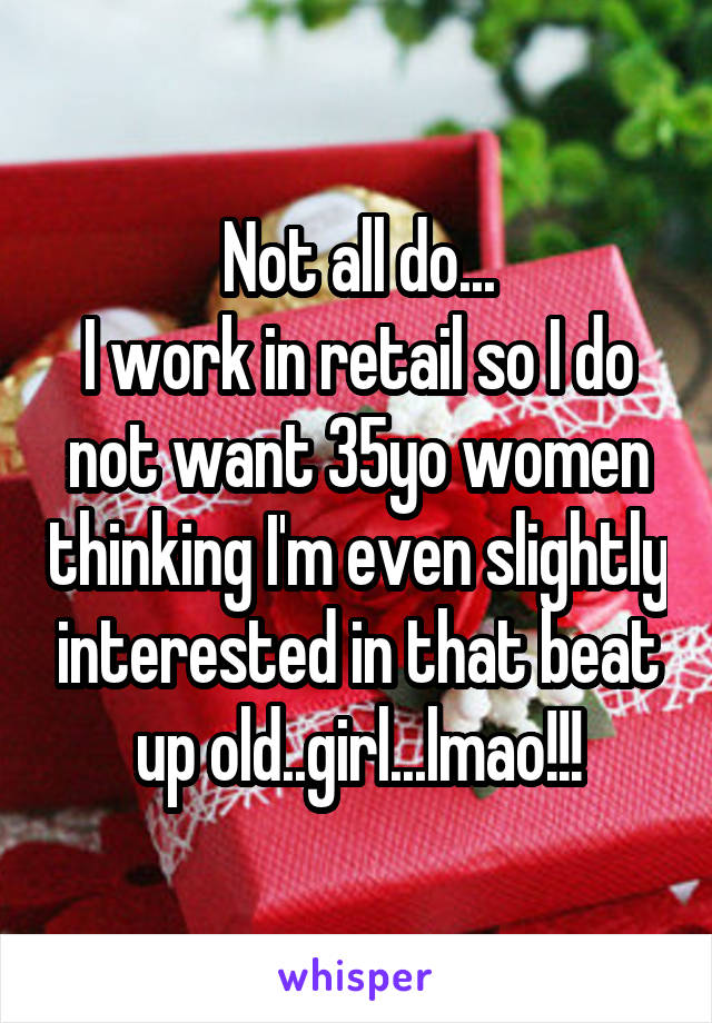 Not all do...
I work in retail so I do not want 35yo women thinking I'm even slightly interested in that beat up old..girl...lmao!!!