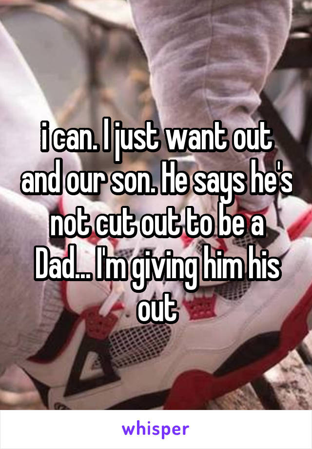 i can. I just want out and our son. He says he's not cut out to be a Dad... I'm giving him his out