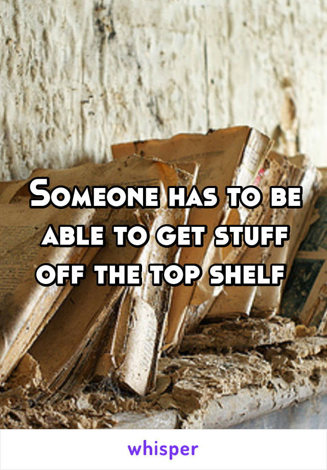 Someone has to be able to get stuff off the top shelf 