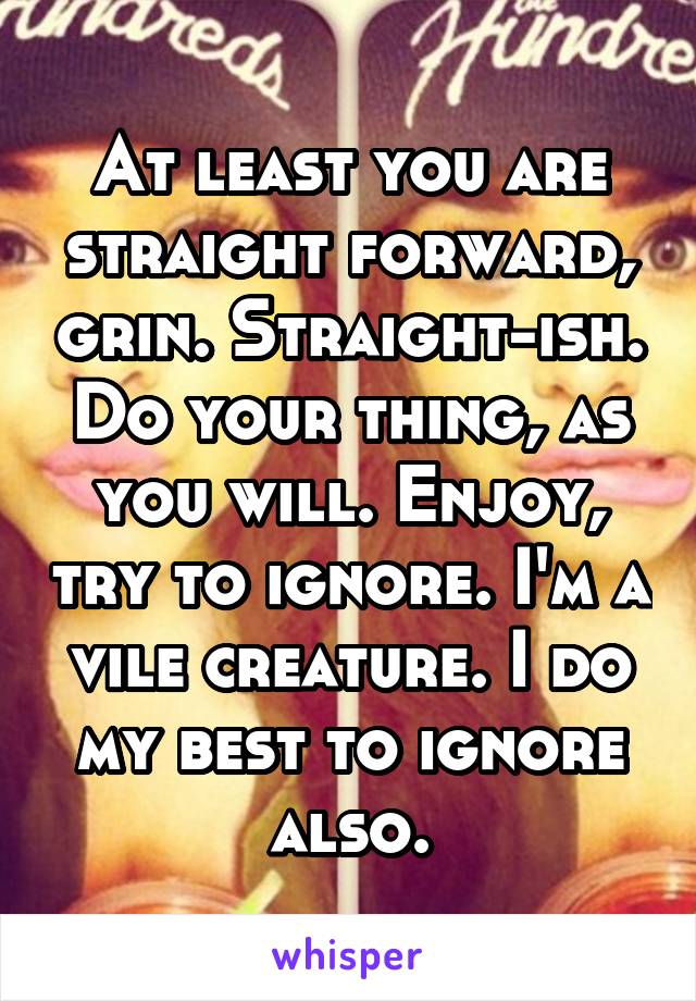 At least you are straight forward, grin. Straight-ish. Do your thing, as you will. Enjoy, try to ignore. I'm a vile creature. I do my best to ignore also.
