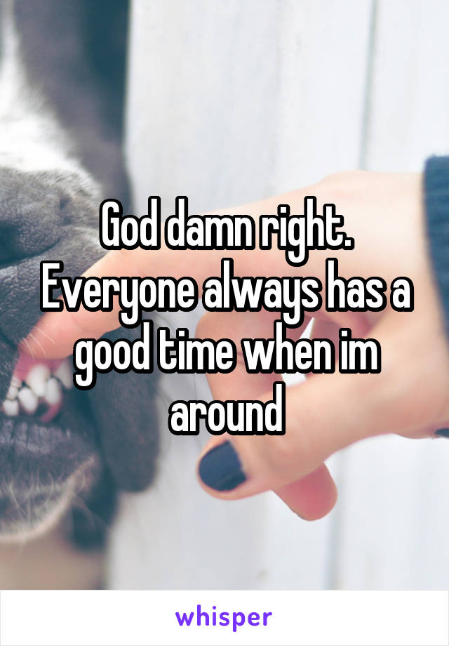 God damn right. Everyone always has a good time when im around