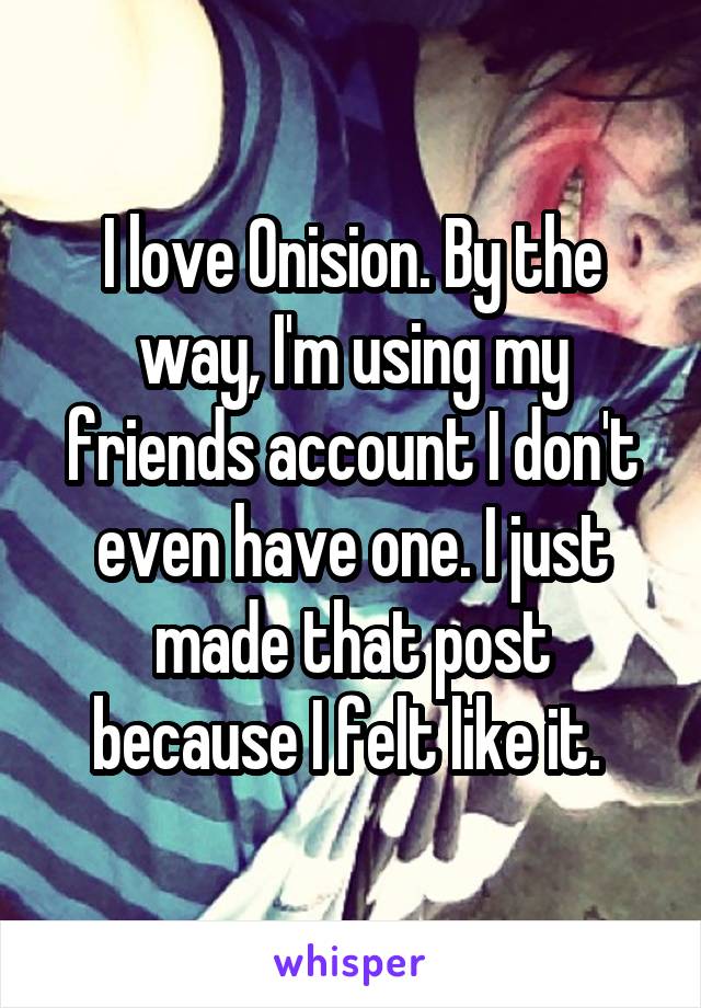 I love Onision. By the way, I'm using my friends account I don't even have one. I just made that post because I felt like it. 