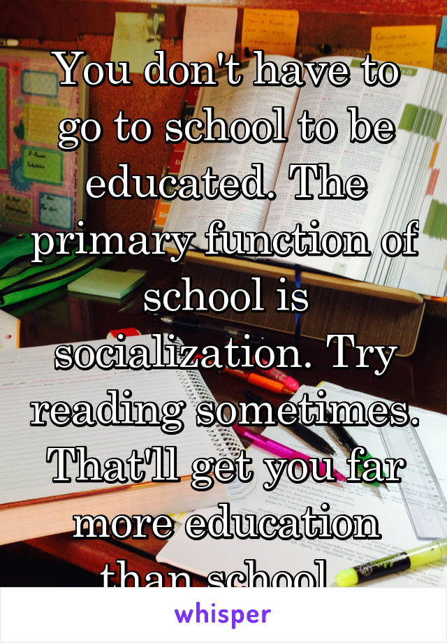 You don't have to go to school to be educated. The primary function of school is socialization. Try reading sometimes. That'll get you far more education than school. 